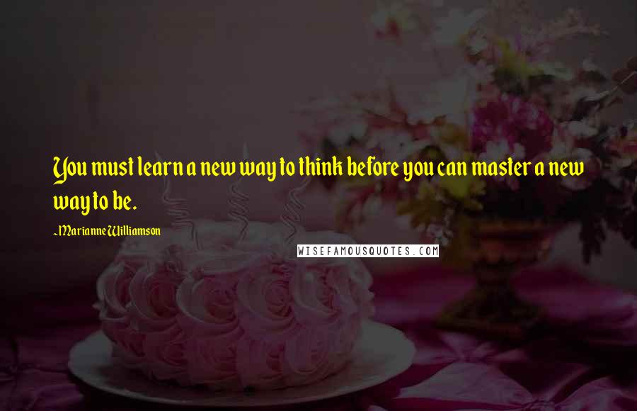 Marianne Williamson Quotes: You must learn a new way to think before you can master a new way to be.