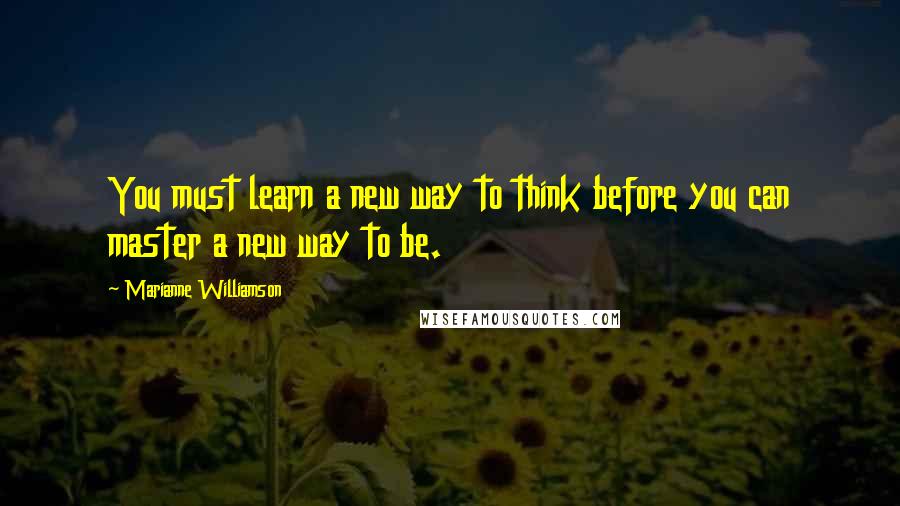 Marianne Williamson Quotes: You must learn a new way to think before you can master a new way to be.