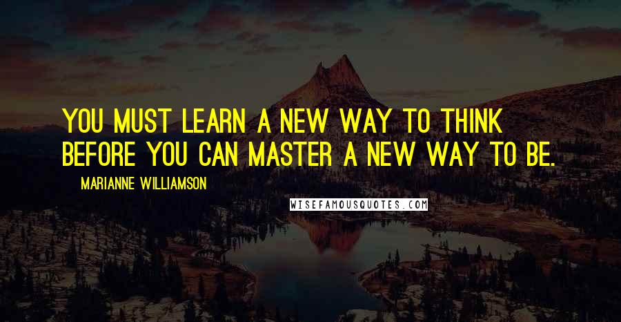 Marianne Williamson Quotes: You must learn a new way to think before you can master a new way to be.