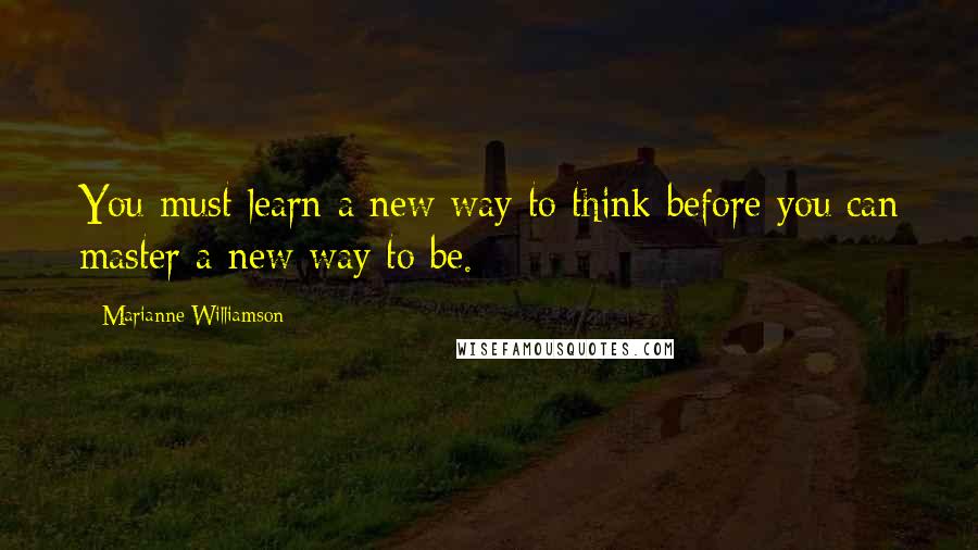 Marianne Williamson Quotes: You must learn a new way to think before you can master a new way to be.