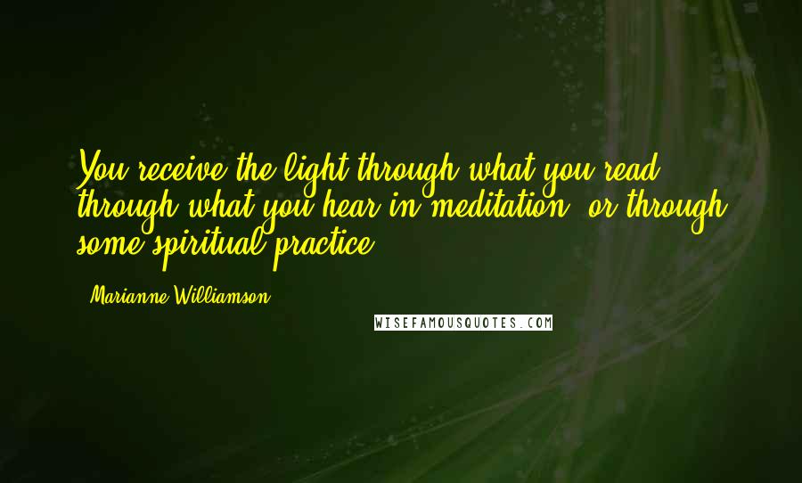 Marianne Williamson Quotes: You receive the light through what you read, through what you hear in meditation, or through some spiritual practice.