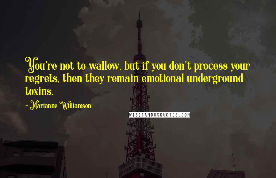 Marianne Williamson Quotes: You're not to wallow, but if you don't process your regrets, then they remain emotional underground toxins.