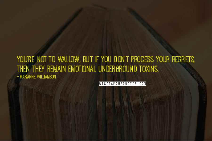 Marianne Williamson Quotes: You're not to wallow, but if you don't process your regrets, then they remain emotional underground toxins.