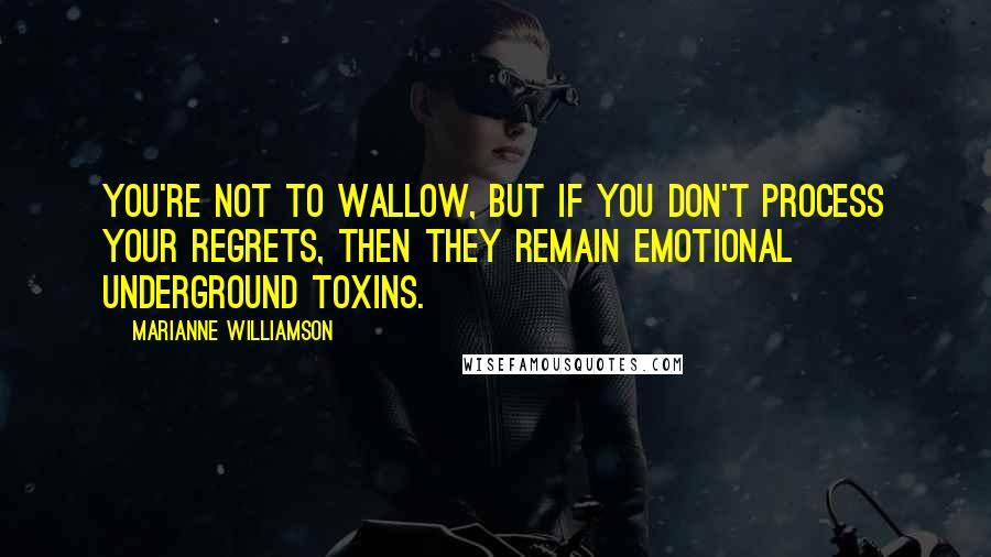 Marianne Williamson Quotes: You're not to wallow, but if you don't process your regrets, then they remain emotional underground toxins.