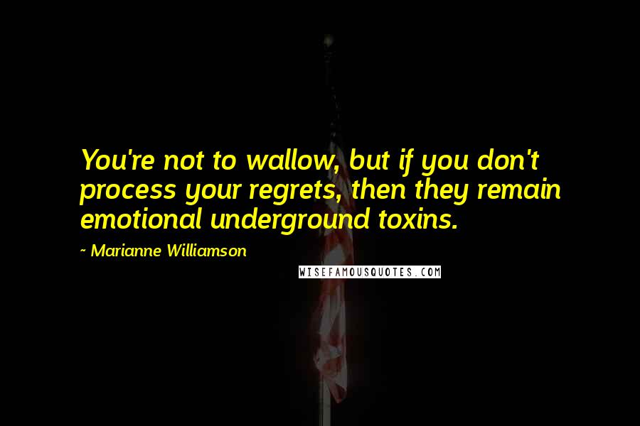 Marianne Williamson Quotes: You're not to wallow, but if you don't process your regrets, then they remain emotional underground toxins.