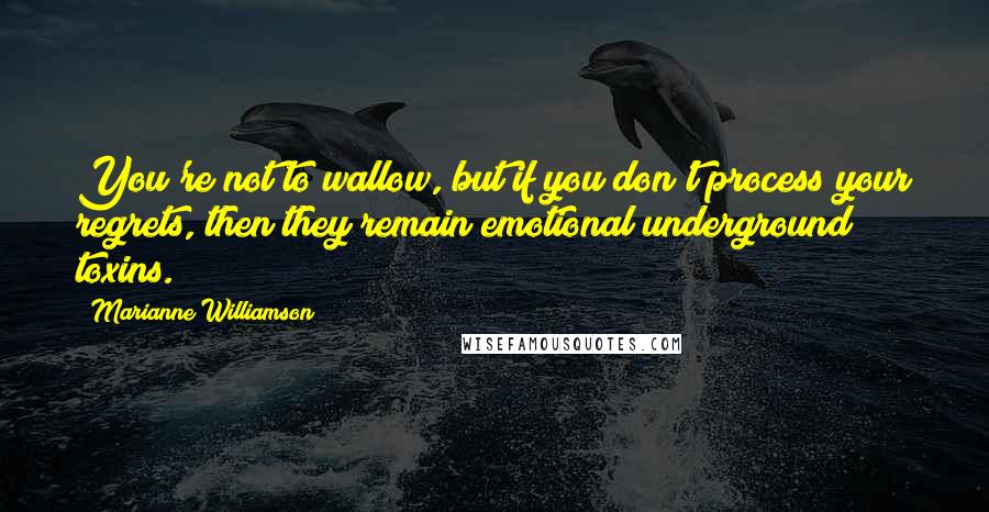 Marianne Williamson Quotes: You're not to wallow, but if you don't process your regrets, then they remain emotional underground toxins.