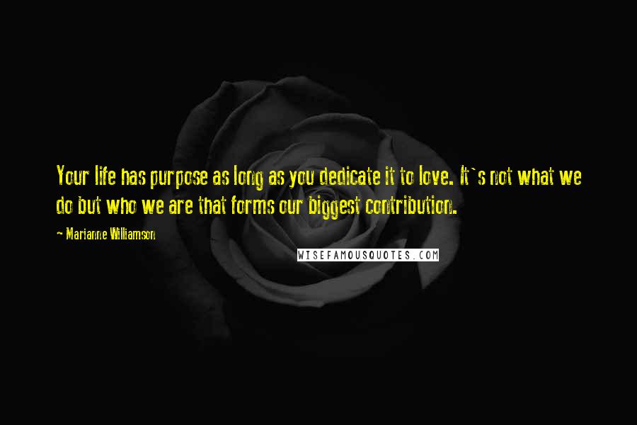 Marianne Williamson Quotes: Your life has purpose as long as you dedicate it to love. It's not what we do but who we are that forms our biggest contribution.