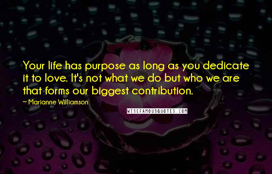 Marianne Williamson Quotes: Your life has purpose as long as you dedicate it to love. It's not what we do but who we are that forms our biggest contribution.