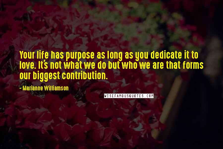 Marianne Williamson Quotes: Your life has purpose as long as you dedicate it to love. It's not what we do but who we are that forms our biggest contribution.