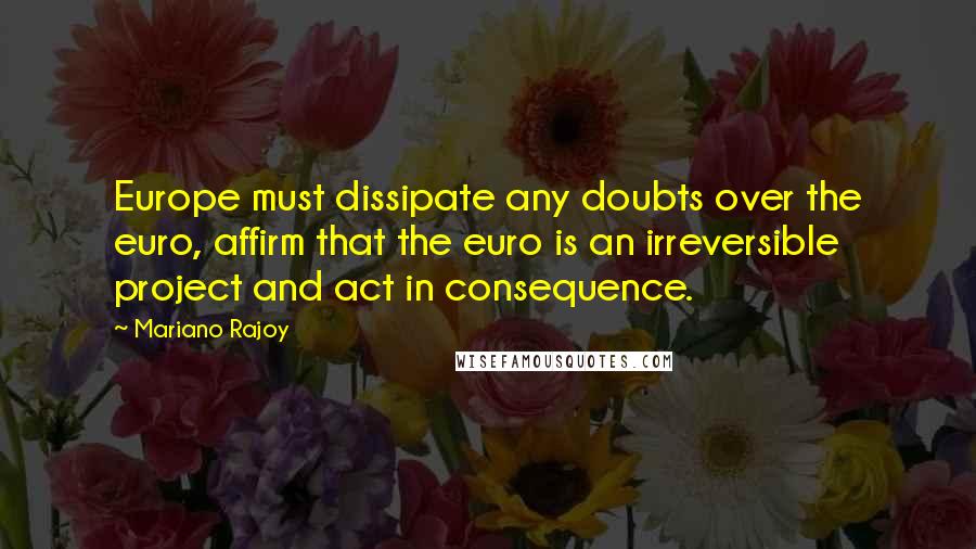 Mariano Rajoy Quotes: Europe must dissipate any doubts over the euro, affirm that the euro is an irreversible project and act in consequence.