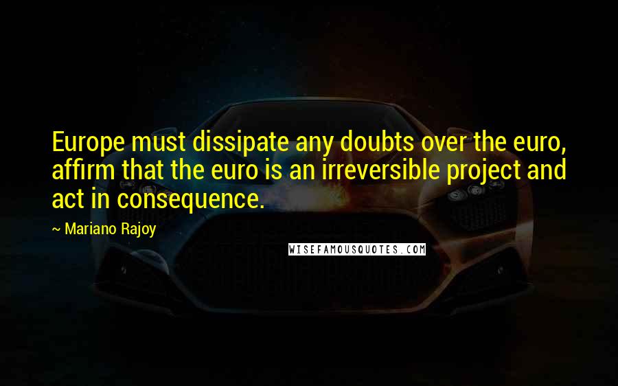 Mariano Rajoy Quotes: Europe must dissipate any doubts over the euro, affirm that the euro is an irreversible project and act in consequence.