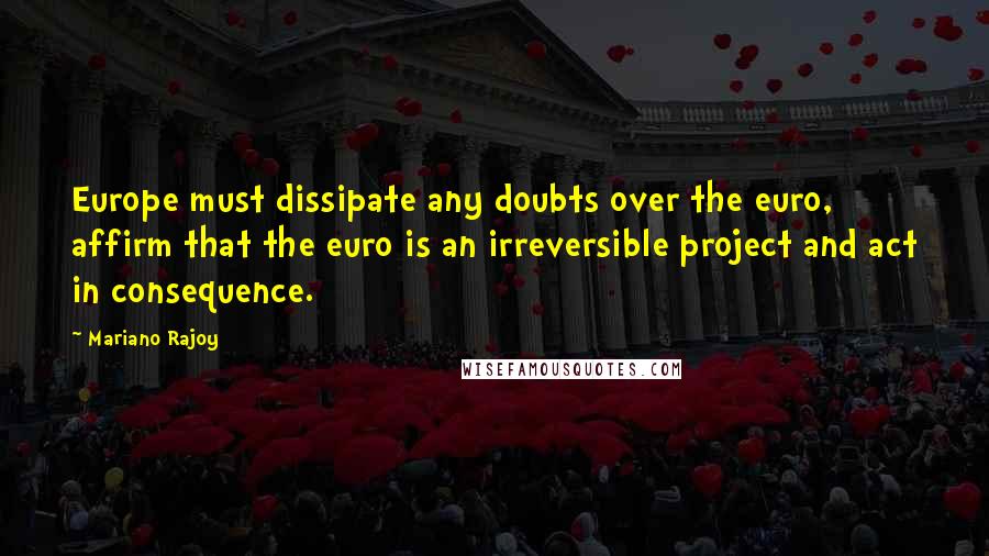 Mariano Rajoy Quotes: Europe must dissipate any doubts over the euro, affirm that the euro is an irreversible project and act in consequence.