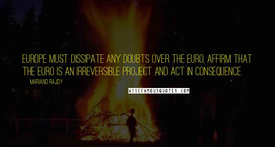 Mariano Rajoy Quotes: Europe must dissipate any doubts over the euro, affirm that the euro is an irreversible project and act in consequence.