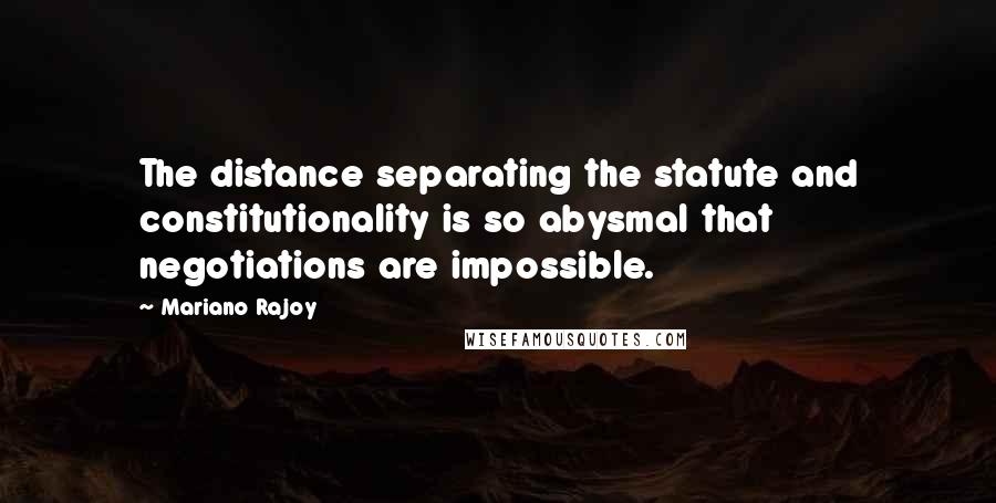 Mariano Rajoy Quotes: The distance separating the statute and constitutionality is so abysmal that negotiations are impossible.