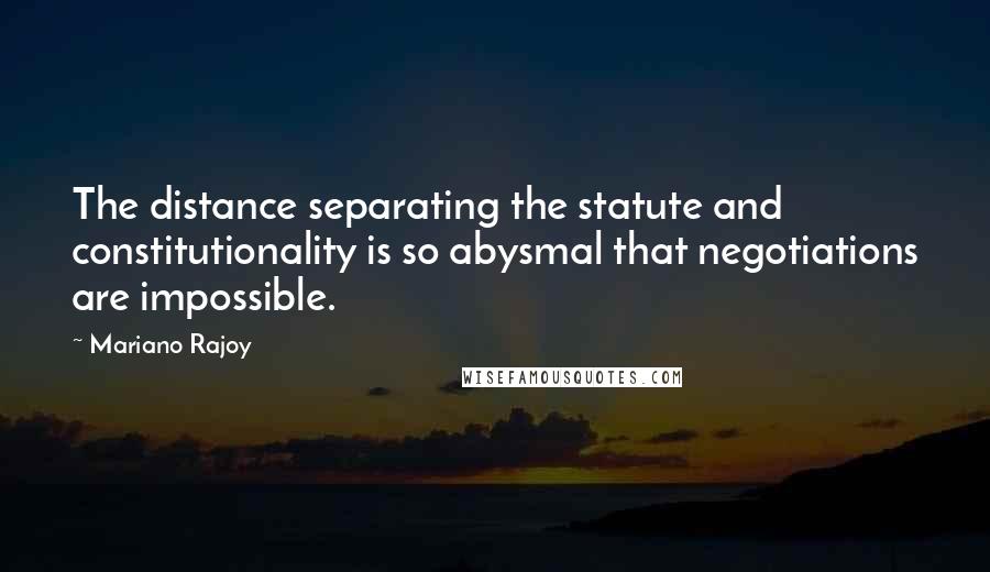 Mariano Rajoy Quotes: The distance separating the statute and constitutionality is so abysmal that negotiations are impossible.