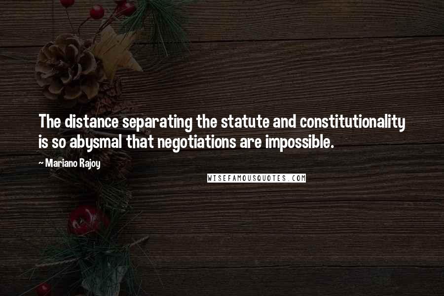 Mariano Rajoy Quotes: The distance separating the statute and constitutionality is so abysmal that negotiations are impossible.