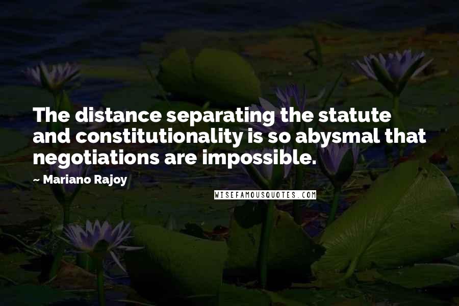 Mariano Rajoy Quotes: The distance separating the statute and constitutionality is so abysmal that negotiations are impossible.