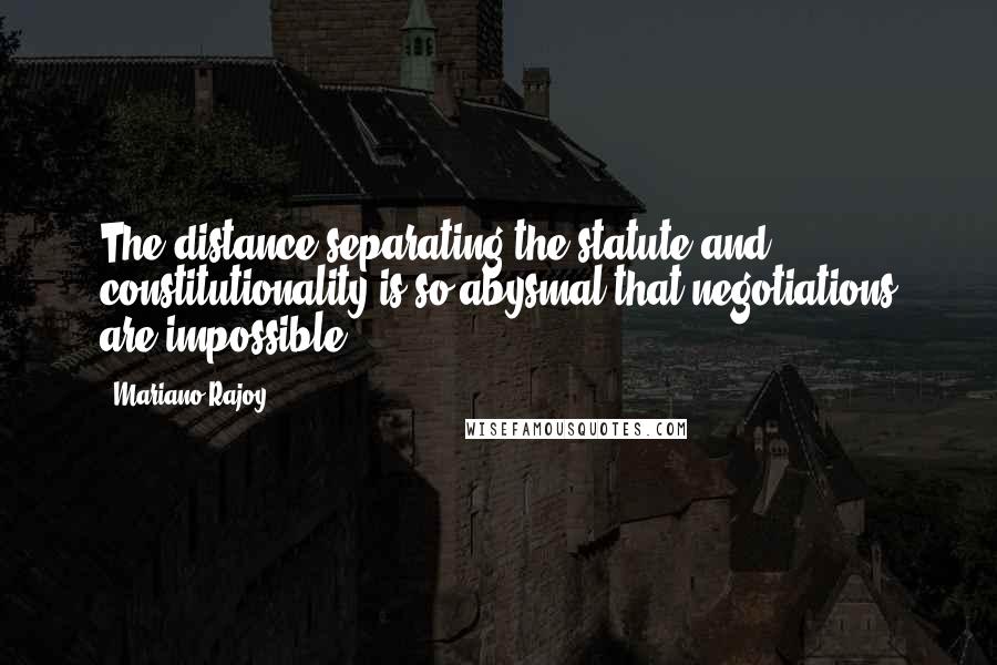 Mariano Rajoy Quotes: The distance separating the statute and constitutionality is so abysmal that negotiations are impossible.