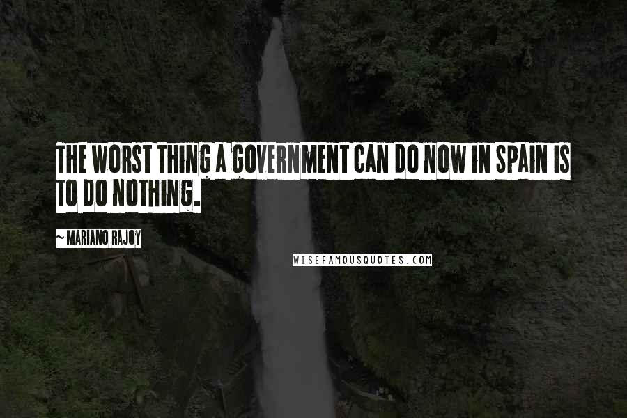 Mariano Rajoy Quotes: The worst thing a government can do now in Spain is to do nothing.