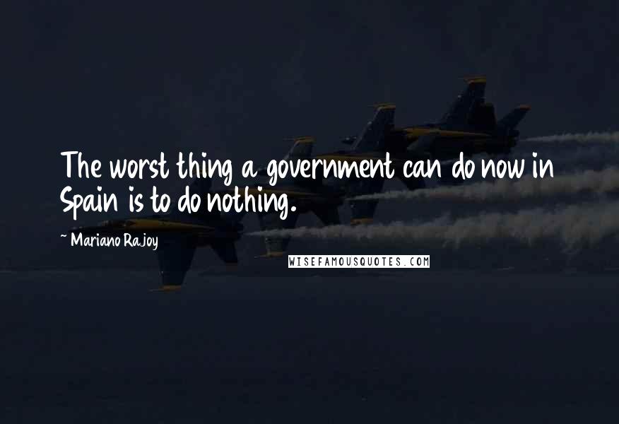 Mariano Rajoy Quotes: The worst thing a government can do now in Spain is to do nothing.