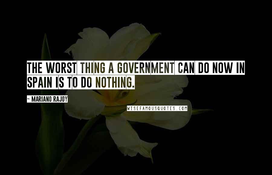 Mariano Rajoy Quotes: The worst thing a government can do now in Spain is to do nothing.