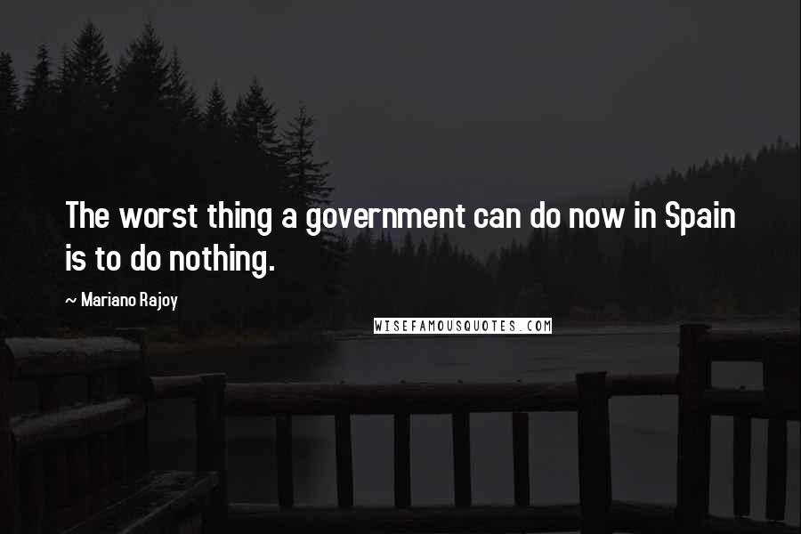 Mariano Rajoy Quotes: The worst thing a government can do now in Spain is to do nothing.