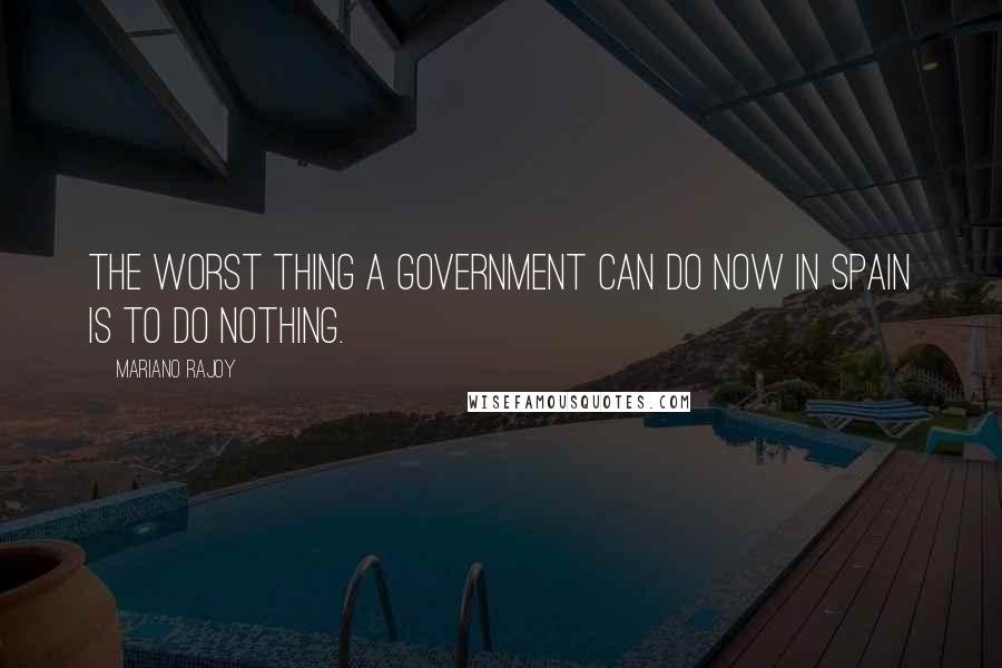 Mariano Rajoy Quotes: The worst thing a government can do now in Spain is to do nothing.