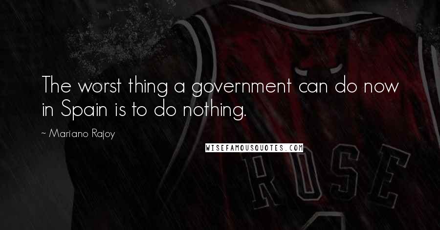 Mariano Rajoy Quotes: The worst thing a government can do now in Spain is to do nothing.