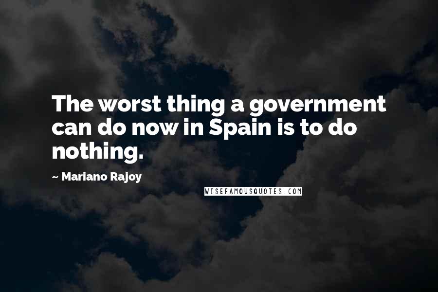 Mariano Rajoy Quotes: The worst thing a government can do now in Spain is to do nothing.