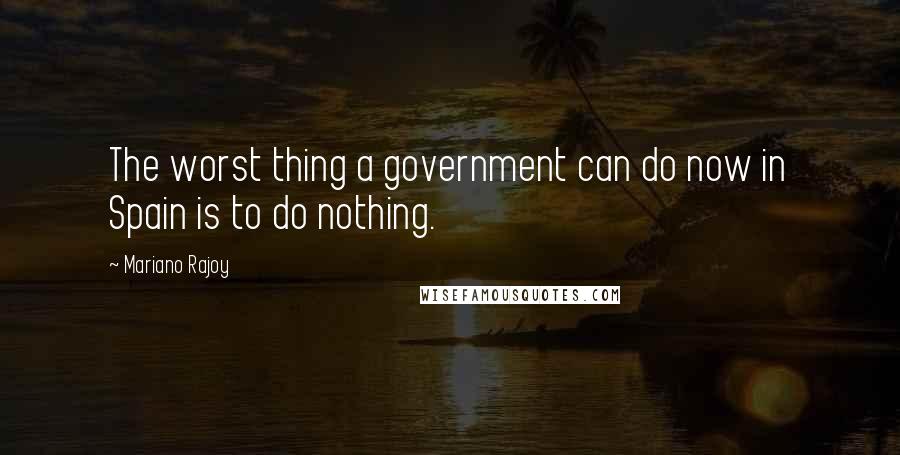 Mariano Rajoy Quotes: The worst thing a government can do now in Spain is to do nothing.