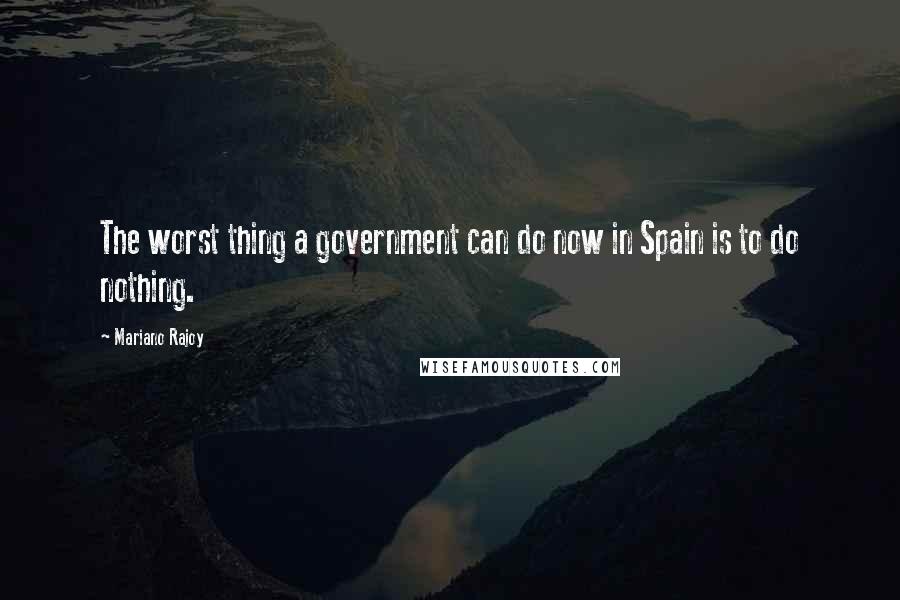 Mariano Rajoy Quotes: The worst thing a government can do now in Spain is to do nothing.