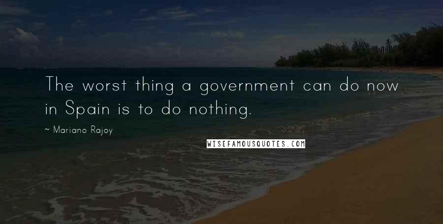 Mariano Rajoy Quotes: The worst thing a government can do now in Spain is to do nothing.