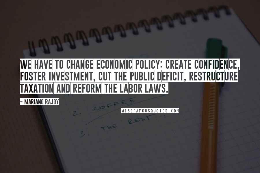 Mariano Rajoy Quotes: We have to change economic policy: create confidence, foster investment, cut the public deficit, restructure taxation and reform the labor laws.