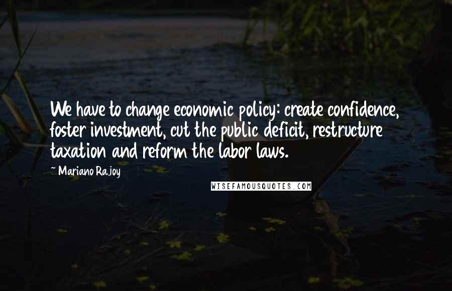 Mariano Rajoy Quotes: We have to change economic policy: create confidence, foster investment, cut the public deficit, restructure taxation and reform the labor laws.