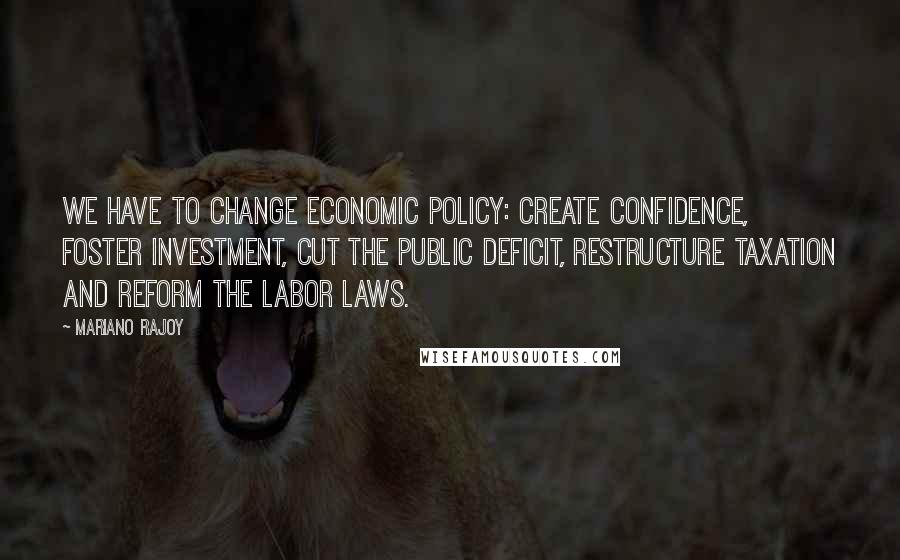 Mariano Rajoy Quotes: We have to change economic policy: create confidence, foster investment, cut the public deficit, restructure taxation and reform the labor laws.