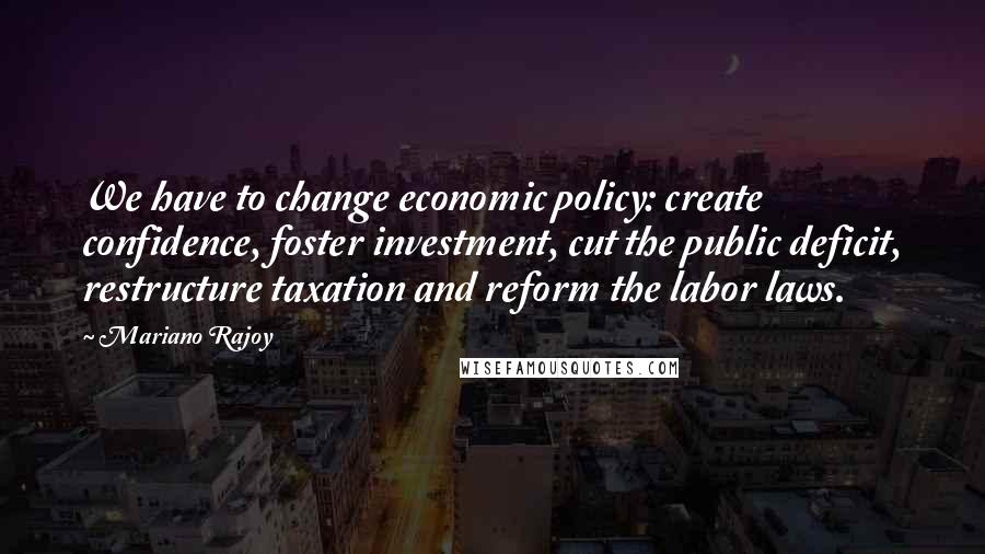 Mariano Rajoy Quotes: We have to change economic policy: create confidence, foster investment, cut the public deficit, restructure taxation and reform the labor laws.