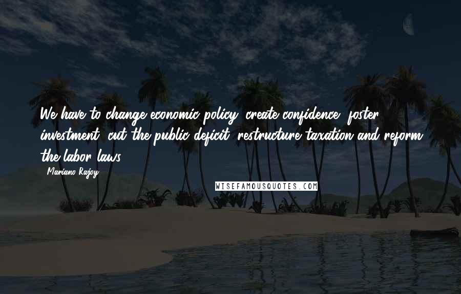 Mariano Rajoy Quotes: We have to change economic policy: create confidence, foster investment, cut the public deficit, restructure taxation and reform the labor laws.