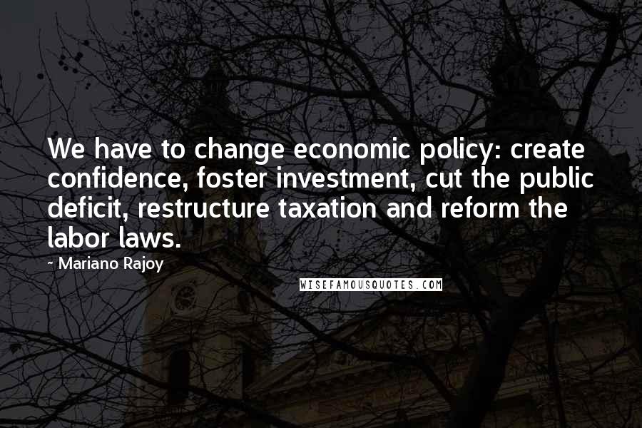 Mariano Rajoy Quotes: We have to change economic policy: create confidence, foster investment, cut the public deficit, restructure taxation and reform the labor laws.