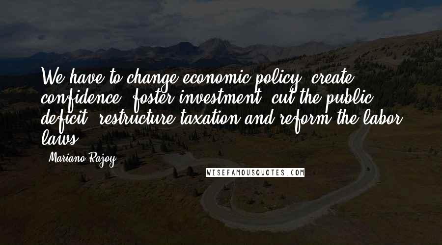 Mariano Rajoy Quotes: We have to change economic policy: create confidence, foster investment, cut the public deficit, restructure taxation and reform the labor laws.