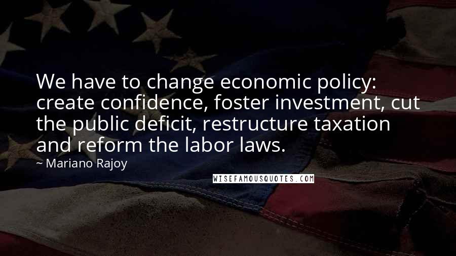 Mariano Rajoy Quotes: We have to change economic policy: create confidence, foster investment, cut the public deficit, restructure taxation and reform the labor laws.