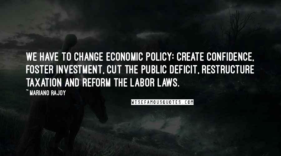 Mariano Rajoy Quotes: We have to change economic policy: create confidence, foster investment, cut the public deficit, restructure taxation and reform the labor laws.