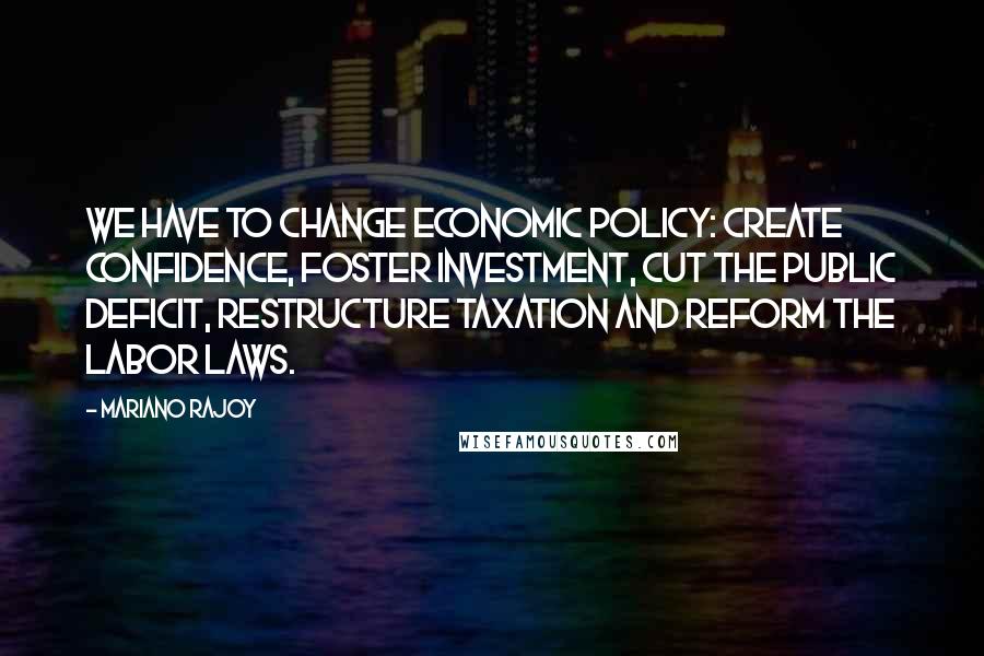 Mariano Rajoy Quotes: We have to change economic policy: create confidence, foster investment, cut the public deficit, restructure taxation and reform the labor laws.