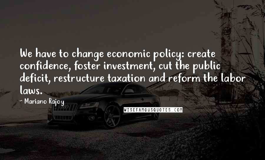 Mariano Rajoy Quotes: We have to change economic policy: create confidence, foster investment, cut the public deficit, restructure taxation and reform the labor laws.