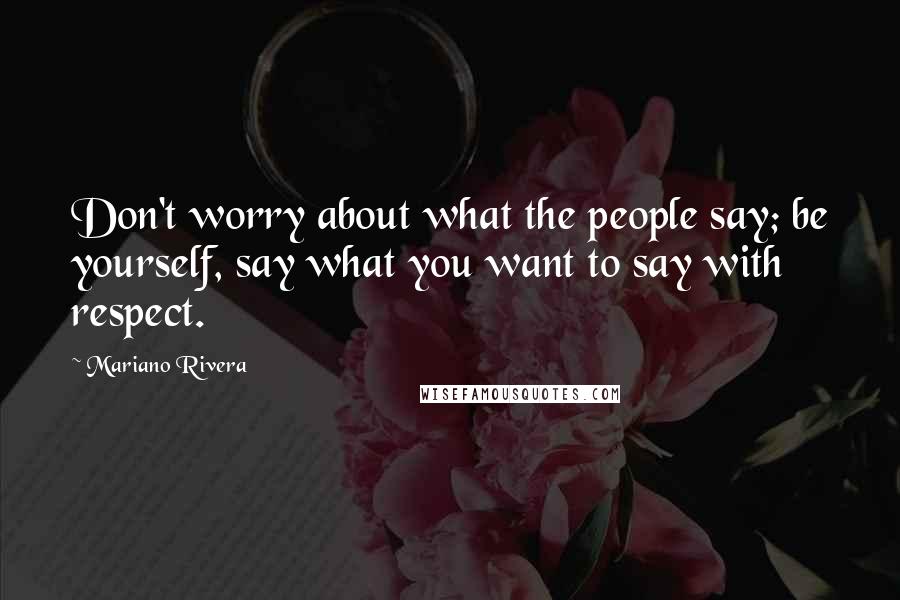 Mariano Rivera Quotes: Don't worry about what the people say; be yourself, say what you want to say with respect.