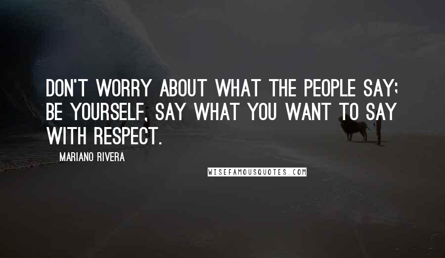 Mariano Rivera Quotes: Don't worry about what the people say; be yourself, say what you want to say with respect.