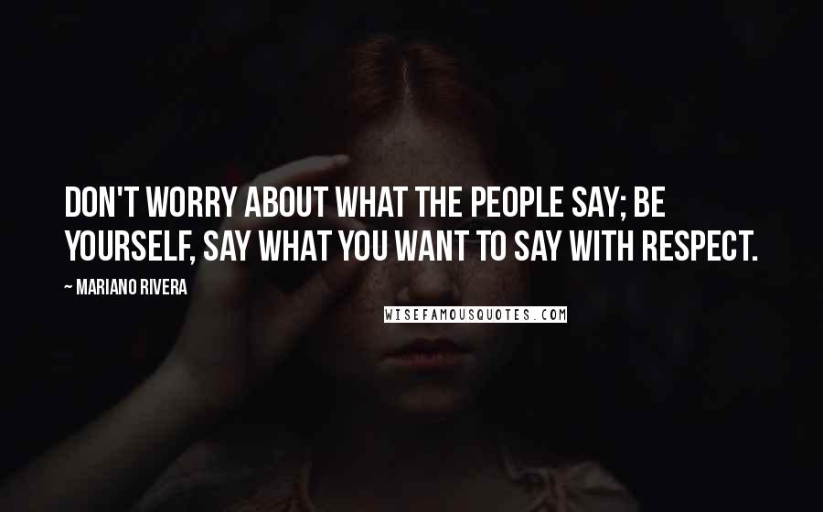 Mariano Rivera Quotes: Don't worry about what the people say; be yourself, say what you want to say with respect.