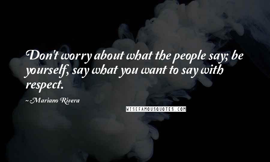 Mariano Rivera Quotes: Don't worry about what the people say; be yourself, say what you want to say with respect.