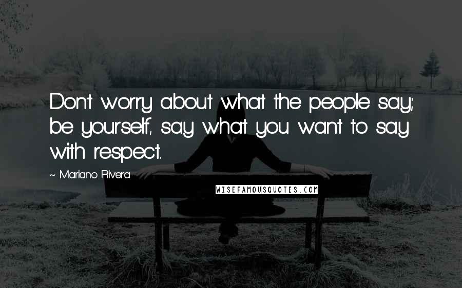 Mariano Rivera Quotes: Don't worry about what the people say; be yourself, say what you want to say with respect.