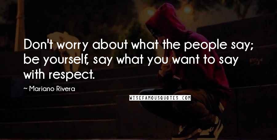 Mariano Rivera Quotes: Don't worry about what the people say; be yourself, say what you want to say with respect.