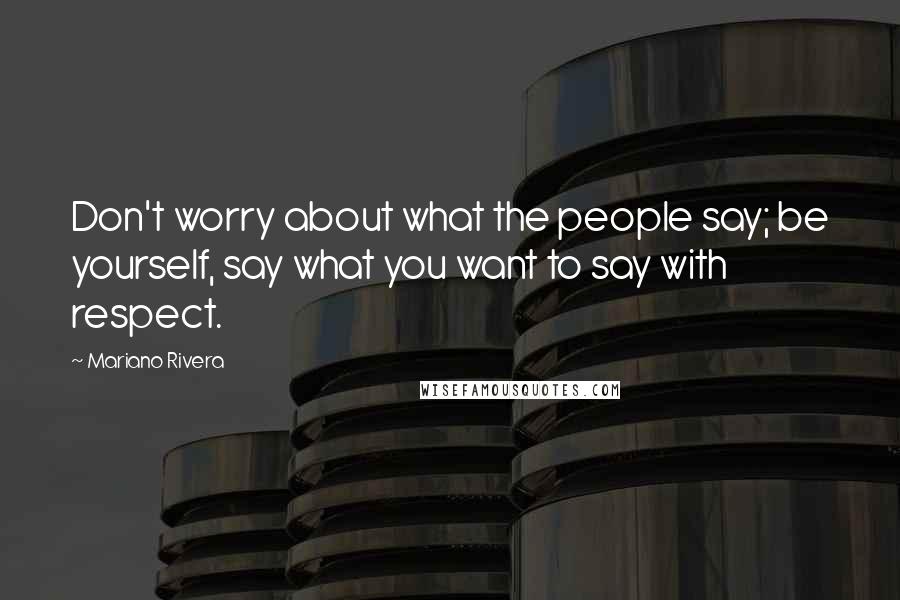 Mariano Rivera Quotes: Don't worry about what the people say; be yourself, say what you want to say with respect.